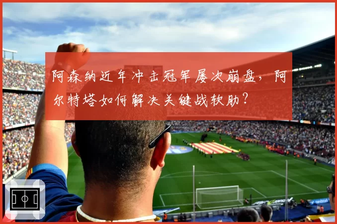 阿森纳近年冲击冠军屡次崩盘,阿尔特塔如何解决关键战软肋?