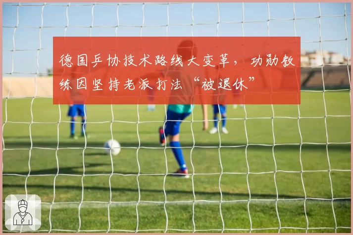 德国乒协技术路线大变革,功勋教练因坚持老派打法“被退休”