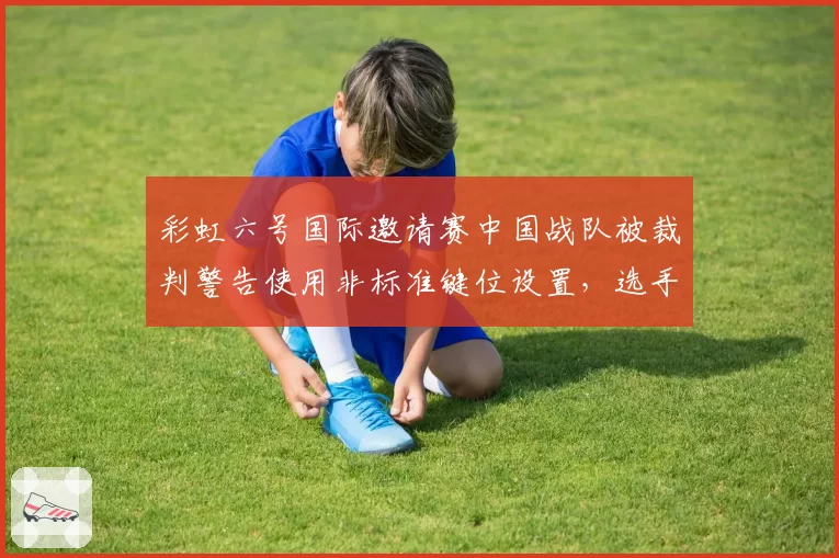 彩虹六号国际邀请赛中国战队被裁判警告使用非标准键位设置,选手称已沿用多年