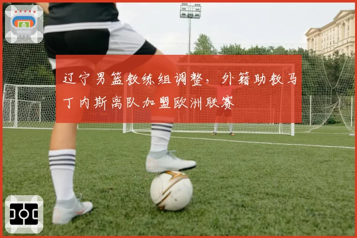 辽宁男篮教练组调整,外籍助教马丁内斯离队加盟欧洲联赛