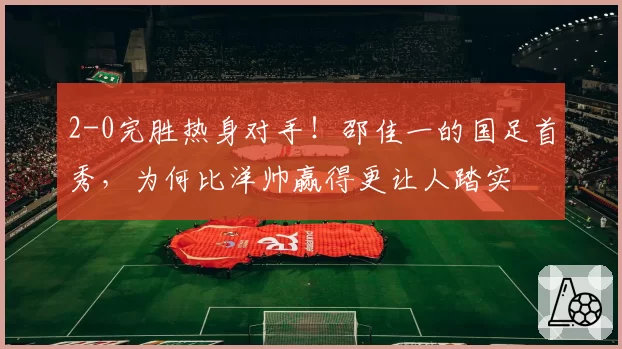 2-0完胜热身对手！邵佳一的国足首秀，为何比洋帅赢得更让人踏实