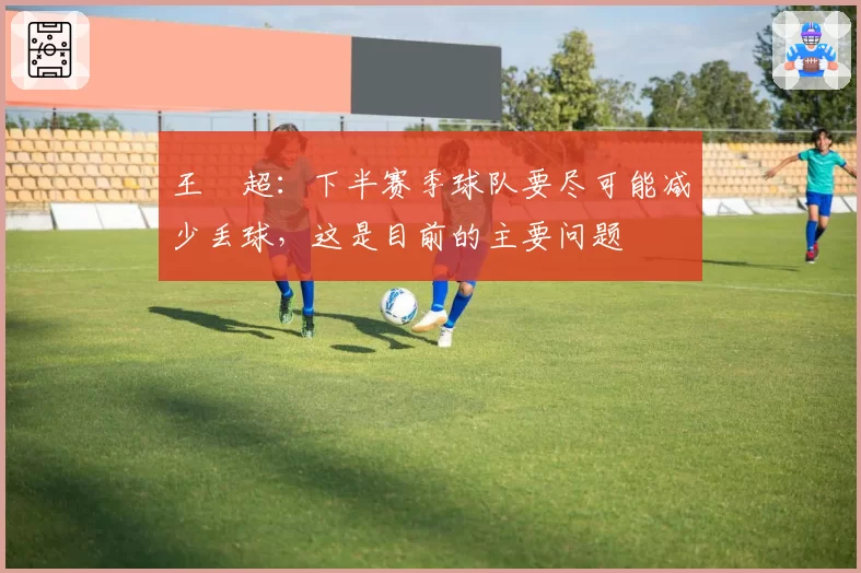 王燊超:下半赛季球队要尽可能减少丢球,这是目前的主要问题
