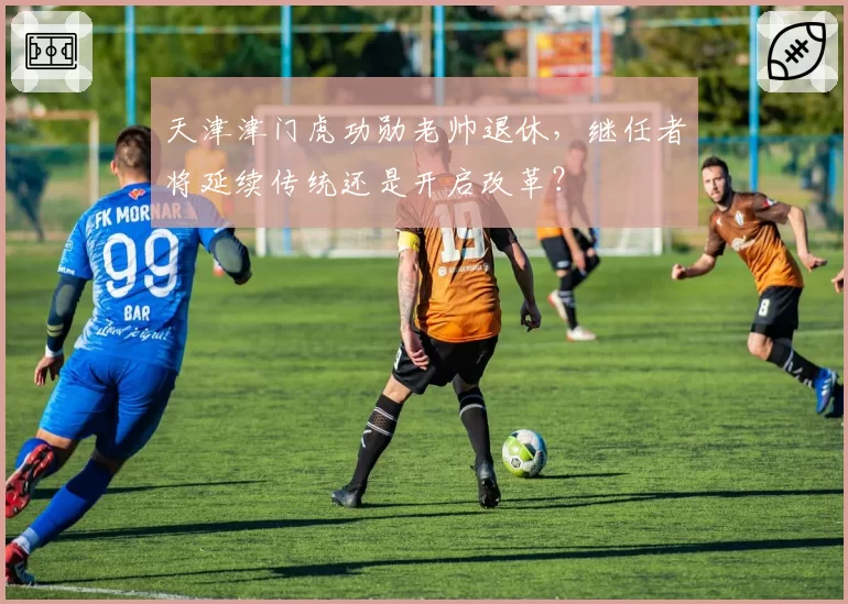 天津津门虎功勋老帅退休，继任者将延续传统还是开启改革？